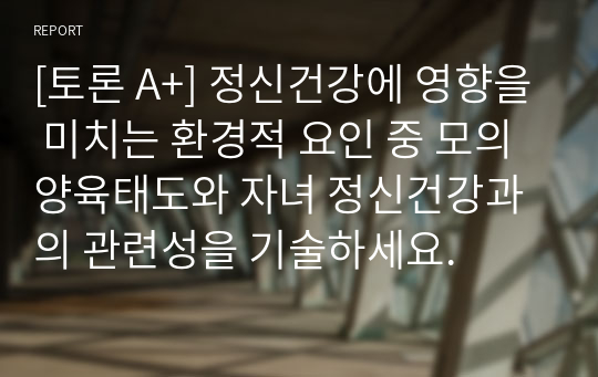 [토론 A+] 정신건강에 영향을 미치는 환경적 요인 중 모의 양육태도와 자녀 정신건강과의 관련성을 기술하세요.