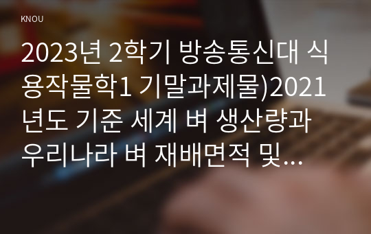 2023년 2학기 방송통신대 식용작물학1 기말과제물)2021년도 기준 세계 벼 생산량과 우리나라 벼 재배면적 및 생산량과 전체 소비량을 조사 분석하고 앞으로의 대책에 대해 논하시오 벼의 기상생태형에 따른 국내 육성 벼 장려품종을 분류하고 재배적 특성을 설명