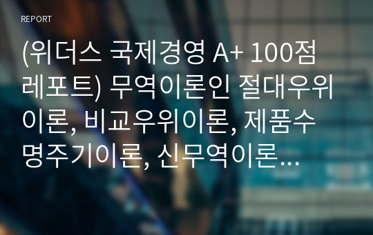 (위더스 국제경영 A+ 100점 레포트) 무역이론인 절대우위이론, 비교우위이론, 제품수명주기이론, 신무역이론의 각각의 개념 및 장, 단점을 설명하시오.