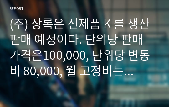 (주) 상록은 신제품 K 를 생산판매 예정이다. 단위당 판매가격은100,000, 단위당 변동비 80,000, 월 고정비는 200,000 이다