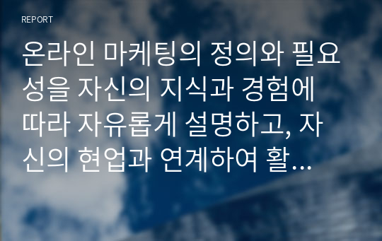 온라인 마케팅의 정의와 필요성을 자신의 지식과 경험에 따라 자유롭게 설명하고, 자신의 현업과 연계하여 활용할 수 있는 방안에 대하여 기술하시오