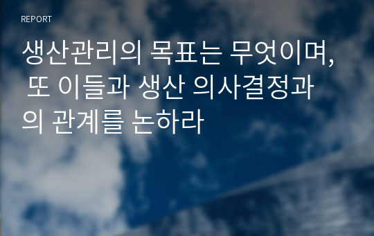 생산관리의 목표는 무엇이며, 또 이들과 생산 의사결정과의 관계를 논하라