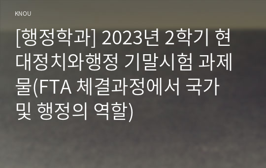 [행정학과] 2023년 2학기 현대정치와행정 기말시험 과제물(FTA 체결과정에서 국가 및 행정의 역할)