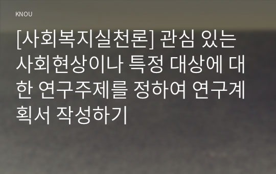 [사회복지실천론] 관심 있는 사회현상이나 특정 대상에 대한 연구주제를 정하여 연구계획서 작성하기