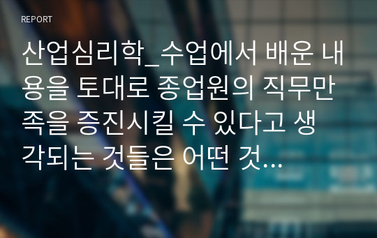 산업심리학_수업에서 배운 내용을 토대로 종업원의 직무만족을 증진시킬 수 있다고 생각되는 것들은 어떤 것들이 있는지 자신의 경험을 예를 들어 정리해보세요