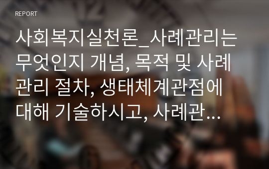 사회복지실천론_사례관리는 무엇인지 개념, 목적 및 사례관리 절차, 생태체계관점에 대해 기술하시고, 사례관리가 생태체계관이 필요한지 이를 기술하세요