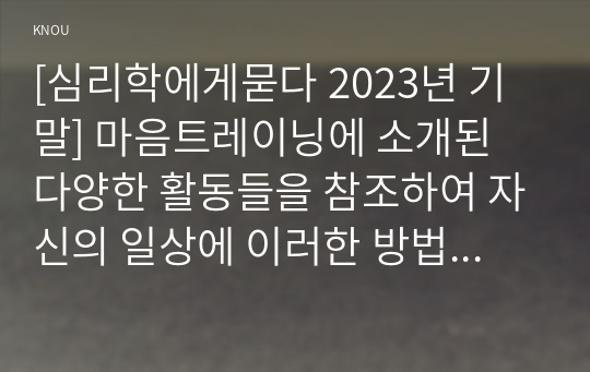 [심리학에게묻다 2023년 기말] 마음트레이닝에 소개된 다양한 활동들을 참조하여 자신의 일상에 이러한 방법들을 적용해 본 후,  그 중 3가지 방법을 적용한 내용과 결과를 구체적으로 제시하고, 이러한 적용과정에서 배운점과 느낀점을 쓰시오.