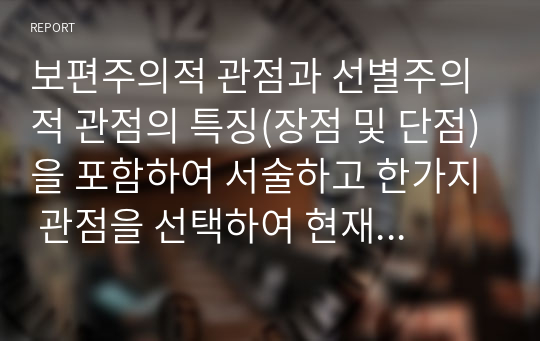 보편주의적 관점과 선별주의적 관점의 특징(장점 및 단점)을 포함하여 서술하고 한가지 관점을 선택하여 현재 우리나라에서 실행되고 있는 제도를 찾아 적용, 새로운 대안을 수립해 보시오