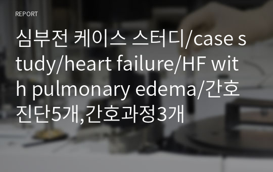 심부전 케이스 스터디/case study/heart failure/HF with pulmonary edema/간호진단5개,간호과정3개