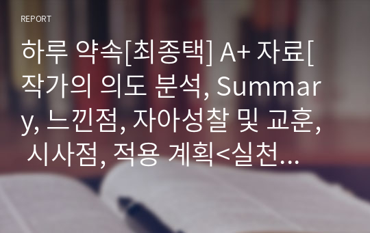 하루 약속[최종택] A+ 자료[작가의 의도 분석, Summary, 느낀점, 자아성찰 및 교훈, 시사점, 적용 계획&lt;실천사항 - 나에게 어떻게 적용할 것인가&gt;, 주관적인 생각 및 평가, 생각에 대한 이유&lt;Why?&gt;, 결론&lt;긍정평가 or 아쉬운점&gt;, 인상깊었던 문장 등)