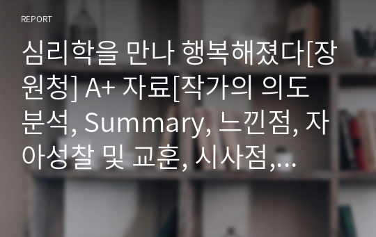 심리학을 만나 행복해졌다[장원청] A+ 자료[작가의 의도 분석, Summary, 느낀점, 자아성찰 및 교훈, 시사점, 적용 계획&lt;실천사항 - 나에게 어떻게 적용할 것인가&gt;, 주관적인 생각 및 평가, 생각에 대한 이유&lt;Why?&gt;, 결론&lt;긍정평가 or 아쉬운점&gt;, 인상깊었던 문장 등)