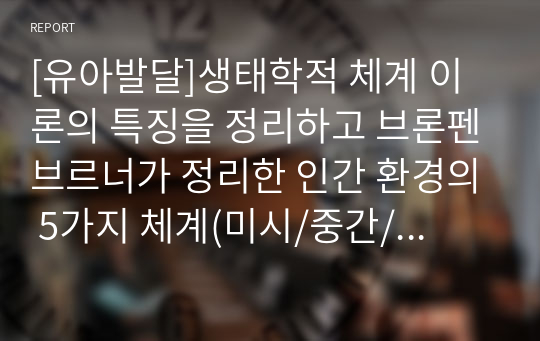 [유아발달]생태학적 체계 이론의 특징을 정리하고 브론펜브르너가 정리한 인간 환경의 5가지 체계(미시/중간/외/거시/시간)를 학습자 자신을 주인공으로 선정