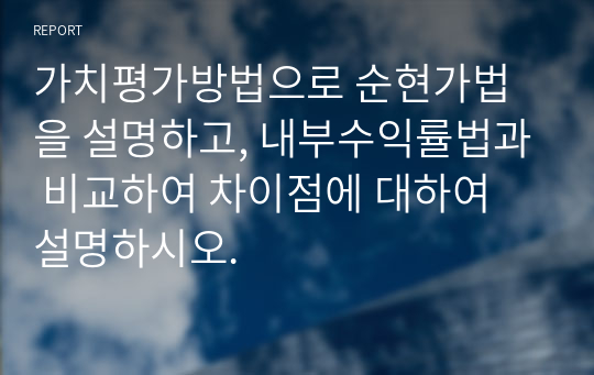 가치평가방법으로 순현가법을 설명하고, 내부수익률법과 비교하여 차이점에 대하여 설명하시오.