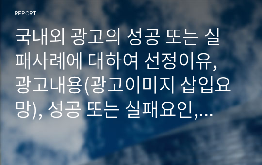 국내외 광고의 성공 또는 실패사례에 대하여 선정이유, 광고내용(광고이미지 삽입요망), 성공 또는 실패요인, 사례에 관한 자신의 의견 등을 정리하시오