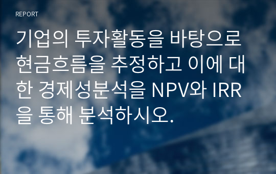 기업의 투자활동을 바탕으로 현금흐름을 추정하고 이에 대한 경제성분석을 NPV와 IRR을 통해 분석하시오.