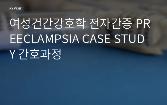 여성건간강호학 전자간증 PREECLAMPSIA CASE STUDY 간호과정