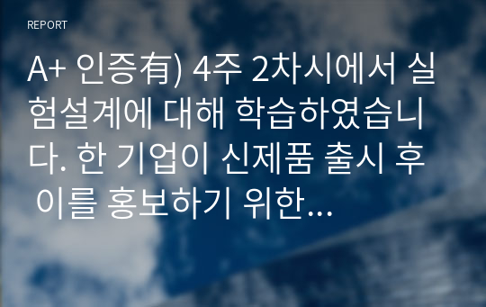 A+ 인증有) 4주 2차시에서 실험설계에 대해 학습하였습니다. 한 기업이 신제품 출시 후 이를 홍보하기 위한 광고전략을 수립하고 시행하였습니다. 시간 경과 후 해당 광고가 신제품 매출에 미치는 영향을 확인하고자 합니다. 이를 위한 적절한 조사방법을 설명하고 그 이유에 대해 설명하시오. 또한 실제 유사사례 등을 인터넷 등으로 검색하여 구체적으로 분석해보시오.