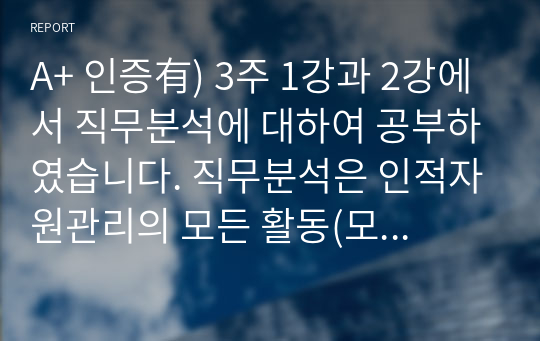 A+ 인증有) 3주 1강과 2강에서 직무분석에 대하여 공부하였습니다. 직무분석은 인적자원관리의 모든 활동(모집과 선발, 평가와 보상)에 밀접하게 연관되어 있습니다. 직무분석에 대하여 심도 깊게 분석하여 보세요.(직무분석의 의의와 목적, 직무분석 절차, 직무분석 추세)