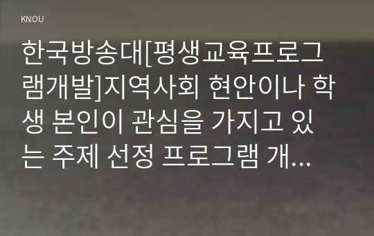 한국방송대[평생교육프로그램개발]지역사회 현안이나 학생 본인이 관심을 가지고 있는 주제 선정 프로그램 개발의 필요성 구체적기술 적절한 대상 내용 운영기관 선정 프로그램 개발 과정 맞추어 자신만의 프로그램 개발3