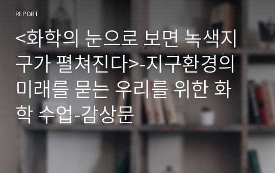 &lt;화학의 눈으로 보면 녹색지구가 펼쳐진다&gt;-지구환경의 미래를 묻는 우리를 위한 화학 수업-감상문