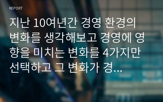 지난 10여년간 경영 환경의 변화를 생각해보고 경영에 영향을 미치는 변화를 4가지만 선택하고 그 변화가 경영에 어떻게 영향을 미치고 있으며 기업의 대처는 무엇인지 논하시오.