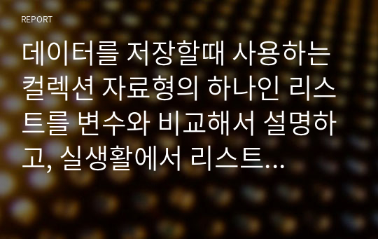 데이터를 저장할때 사용하는 컬렉션 자료형의 하나인 리스트를 변수와 비교해서 설명하고, 실생활에서 리스트를 이용해서 코딩을 할수 있는 예를 간단히 나열해 보시오