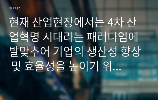 현재 산업현장에서는 4차 산업혁명 시대라는 패러다임에 발맞추어 기업의 생산성 향상 및 효율성을 높이기 위해 다양한 방법을 활용하고 있습니다.  생산관리 1-4주차의 내용을 바탕으로 하여, 새로운 전략수립, 새로운 제품의 설계, 공정설계, 생산능력 향상 중 하나의 주제를 선택해서 생산성 향상 및 효율성을 높이기 위해 이론과 의견을 제시해보시길 바랍니다.