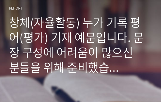 창체(자율활동) 누가 기록 평어(평가) 기재 예문입니다. 문장 구성에 어려움이 많으신 분들을 위해 준비했습니다. 유용하게 사용하시길 바랍니다. 모두 27쪽으로 구성되어 있어 예문이 풍부해요.