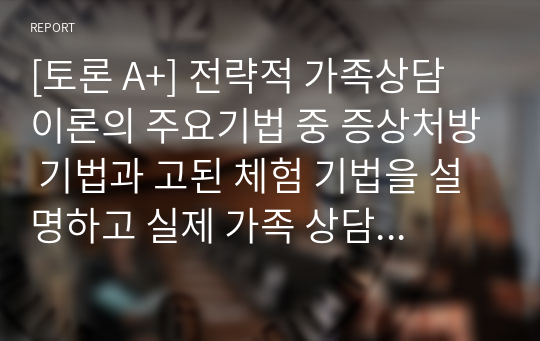 [토론 A+] 전략적 가족상담 이론의 주요기법 중 증상처방 기법과 고된 체험 기법을 설명하고 실제 가족 상담 시 이를 어떻게 사용할 수 있을지 서술하시오.