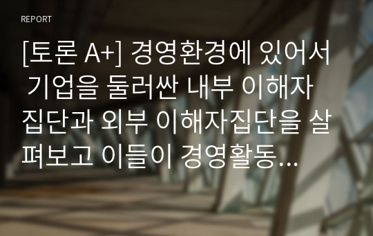 [토론 A+] 경영환경에 있어서 기업을 둘러싼 내부 이해자집단과 외부 이해자집단을 살펴보고 이들이 경영활동에 미치는 영향에 대하여 토론해보자.