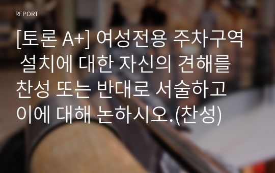 [토론 A+] 여성전용 주차구역 설치에 대한 자신의 견해를 찬성 또는 반대로 서술하고 이에 대해 논하시오.(찬성)