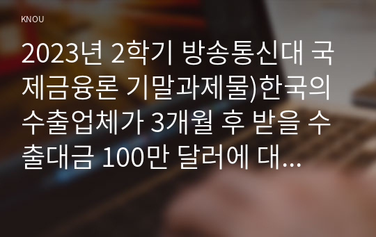 2023년 2학기 방송통신대 국제금융론 기말과제물)한국의 수출업체가 3개월 후 받을 수출대금 100만 달러에 대해 환율 변동 위험을 제거하고자 한다 해당 수출업체가 파생금융상품을 이용하여 환헤지를 할 때 적절한 파생금융상품들과 포지션은 무엇 환율변동이유 등