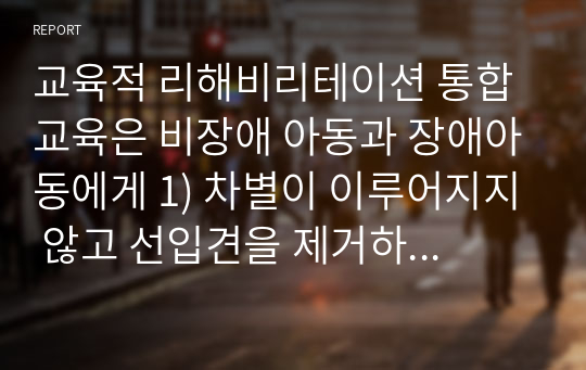 교육적 리해비리테이션 통합교육은 비장애 아동과 장애아동에게 1) 차별이 이루어지지 않고 선입견을 제거하는데 도움이 되는가 2) 통합교육은 찬성하는가 반대하는가 3) 학습자의 견해를 설명하고 제시 하시오