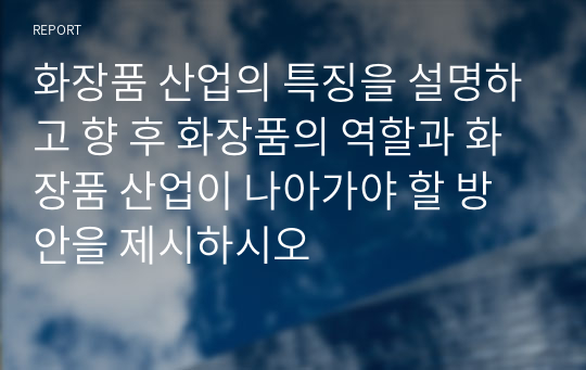 화장품 산업의 특징을 설명하고 향 후 화장품의 역할과 화장품 산업이 나아가야 할 방안을 제시하시오