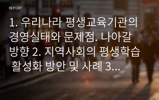 1. 우리나라 평생교육기관의 경영실태와 문제점. 나아갈 방향 2. 지역사회의 평생학습 활성화 방안 및 사례 3. 평생교육관점에서의 도시재생사업에 대해 기술하시오