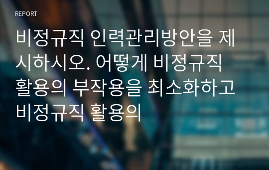 비정규직 인력관리방안을 제시하시오. 어떻게 비정규직 활용의 부작용을 최소화하고 비정규직 활용의