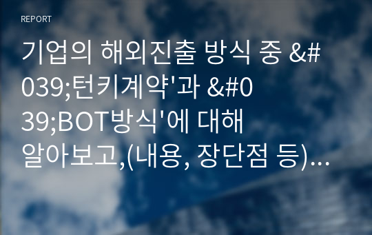 기업의 해외진출 방식 중 &#039;턴키계약&#039;과 &#039;BOT방식&#039;에 대해 알아보고,(내용, 장단점 등) 이 방식들을 쓰고 있는 실제 기업의 사례(2개 이상)를 찾아 서술합니다. 그리고 실제 기업사례의 성공여부와 2가지 해외진출방식(턴키와 BOT)에 대한 자신의 의견을 제시합니다.