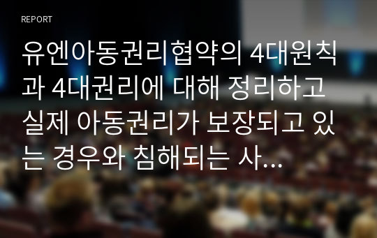 유엔아동권리협약의 4대원칙과 4대권리에 대해 정리하고 실제 아동권리가 보장되고 있는 경우와 침해되는 사례들을 들어 견해를 쓰세요.