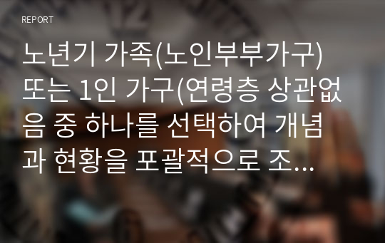 노년기 가족(노인부부가구) 또는 1인 가구(연령층 상관없음 중 하나를 선택하여 개념과 현황을 포괄적으로 조사하여 정리하고