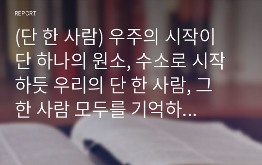 (단 한 사람) 우주의 시작이 단 하나의 원소, 수소로 시작하듯 우리의 단 한 사람, 그 한 사람 모두를 기억하기를