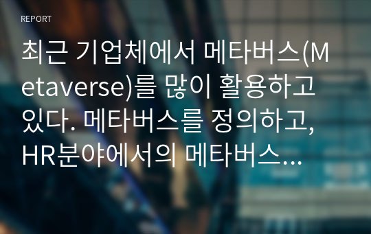 최근 기업체에서 메타버스(Metaverse)를 많이 활용하고 있다. 메타버스를 정의하고, HR분야에서의 메타버스 적용사례와 메타버스의 긍정적, 부정적 효과에 대해 기술하시오