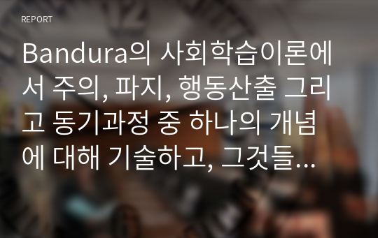 Bandura의 사회학습이론에서 주의, 파지, 행동산출 그리고 동기과정 중 하나의 개념에 대해 기술하고, 그것들이 관찰학습에 미치는 영향을 토론하시오.