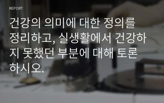 건강의 의미에 대한 정의를 정리하고, 실생활에서 건강하지 못했던 부분에 대해 토론하시오.