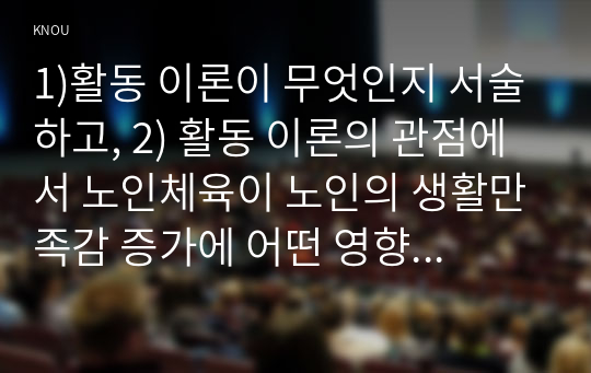 1)활동 이론이 무엇인지 서술하고, 2) 활동 이론의 관점에서 노인체육이 노인의 생활만족감 증가에 어떤 영향을 주는지를 만 65세 이상의 노인 2명 이상을 대상으로 한 인터뷰를 통해 서술하고, 이를 토대로 3) 사회적 활동의 하나로 노인체육이 왜 필요한지에 대한 자신의 의견을 서술하세요. (3장이상)