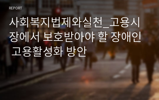 사회복지법제와실천_고용시장에서 보호받아야 할 장애인 고용활성화 방안