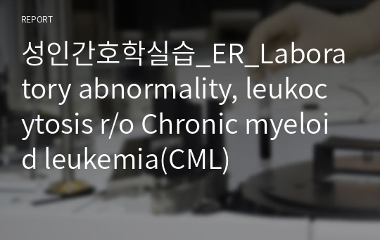 성인간호학실습_ER_Laboratory abnormality, leukocytosis r/o Chronic myeloid leukemia(CML)