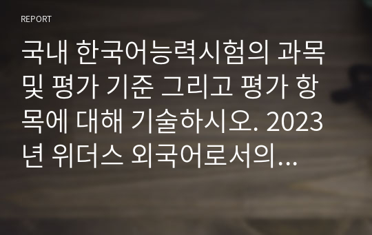 국내 한국어능력시험의 과목 및 평가 기준 그리고 평가 항목에 대해 기술하시오. 2023년 위더스 외국어로서의한국어교육과정및교수요목설계 A+ 레포트입니다.