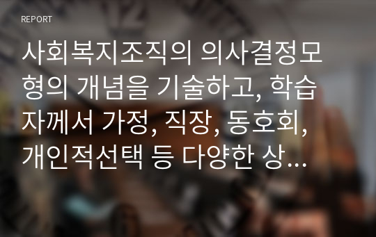 사회복지조직의 의사결정모형의 개념을 기술하고, 학습자께서 가정, 직장, 동호회, 개인적선택 등 다양한 상황에서 의사결정을 진행한 사례를 기술하고, 그 사례가 어떤 의사결정모형에 의해 결정되었는지 서술하시오.