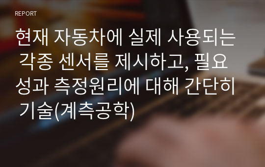 현재 자동차에 실제 사용되는 각종 센서를 제시하고, 필요성과 측정원리에 대해 간단히 기술(계측공학)