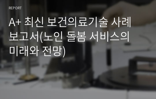 A+ 최신 보건의료기술 사례보고서(노인 돌봄 서비스의 미래와 전망)